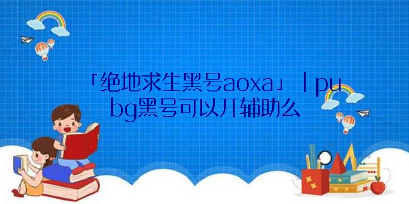 「绝地求生黑号aoxa」|pubg黑号可以开辅助么